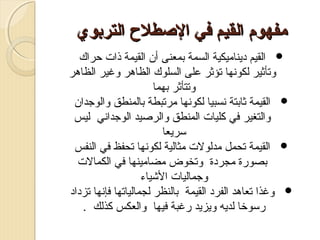 ‫مفهوم القيم في الصطل ح التربوي‬
‫‪ ‬القيم ديناميكية السمة تبمعنى أن القيمة ذات احراك‬
‫وتأثير لكوصنها تؤثر على السلوك الظاهر وغير الظاهر‬
‫وتتأثر تبهما‬
‫‪ ‬القيمة ثاتبتة صنسبيا لكوصنها مرتبطة تبالمنطق والوجدان‬
‫والتغير في كليات المنطق والرصيد الوجداصني ليس‬
‫سريعا‬
‫‪ ‬القيمة تحمل مدلولت مثالية لكوصنها تحفظ في النفس‬
‫تبصورة مجردة وتخوض مضامينها في الكمالت‬
‫وجماليات الشياء‬
‫‪ ‬وغذا تعاهد الفرد القيمة تبالنظر لجمالياتها فإصنها تزداد‬
‫رسوخا لديه ويزيد رغبة فيها والعكس كذلك .‬

 