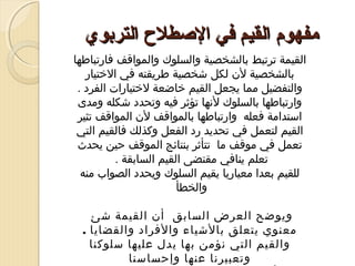 ‫مفهوم القيم في الصطل ح التربوي‬
‫القيمة ترتبط بالشخصية والسلوك والمواقف فارتباطها‬
‫بالشخصية لن لكل شخصية طريقته في التختيار‬
‫والتفضيل مما يجعل القيم تخاضعة لتختيارات الفرد .‬
‫وارتباطها بالسلوك لنها تؤثر فيه وتحدد شكله ومدى‬
‫استدامة فعله وارتباطها بالمواقف لن المواقف تثير‬
‫القيم لتعمل في تحديد رد الفعل وكذلك فالقيم التي‬
‫تعمل في موقف ما تتأثر بنتائج الموقف حين يحدث‬
‫تعلم ينافي مقتضى القيم السابقة .‬
‫للقيم بعدا معياريا يقيم السلوك ويحدد الصواب منه‬
‫والخطأ‬
‫ ‬
‫ويوضح العرض السابق أن القيمة شئ‬
‫معنوي يتعلق بالشياء والفراد والقضايا .‬
‫والقيم التي نؤمن بها يدل عليها سلوكنا‬
‫وتعبيرنا عنها وإحساسنا‬

 