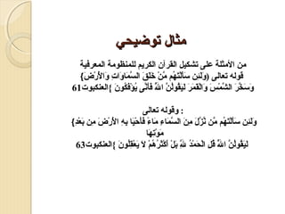 ‫مثال توضيحي‬
‫من المثلة على تشكيل القرآن الكريم للمنظومة المعرفية‬
‫قوله تعوالى )  َلئن سألتهم من خلق السمواوات والرض{‬
‫و  َ  ِ  َ  َ  َضْ  َ  مُ َّ  َضْ  َ  َ  َ َّ  َ  َ  ِ  َ  َ َضْ  َضْ  َ‬
‫وسخر الشمس والقمر ليقولن الل فأنى يؤفكون {العنكبوت16‬
‫ َ  َ َّ  َ َّ  َضْ  َ  َ  َضْ  َ  َ  َ  َ  َ  مُ  مُ َّ َّ  َ  َ َّ  مُ  َضْ  َ  مُ  َ‬
‫ مُ‬
‫: وقوله تعوالى‬
‫ولئن سألتهم من نزل من السمواء مواء فأح َضْيوا  ِه ا  َ َضْر  َ من بعد{‬
‫ َ  َ  ِ  َ  َ  َضْ  َ  مُ َّ َّ َّ  َ  ِ  َ َّ  َ  ِ  َ  ً  َ  َ  َ ب  ِ ل  َضْض  ِ  َ  َضْ  ِ‬
‫موتهوا‬
‫ َ  َضْ  ِ  َ‬
‫ليقولن الل قل الحمد لل بل أكثرهم ل يعقلو  َ {العنكبوت36‬
‫ َ  َ  مُ  مُ َّ َّ  مُ  ِ  َضْ  َ  َضْ  مُ َّ  َ  َضْ  َ  َضْ  َ  مُ  مُ  َضْ  َ  َ  َضْ  ِ مُ ن‬
‫ ِ‬
‫ مُ‬

 