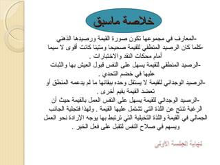 ‫خلةصة ماسبق‬
‫المعارف في مجموعها تكون ةصورة القيمة ورةصيدها الذهني‬‫كلما كان الرةصيد المنطقي للقيمة ةصحيحا ومتينا كانت أقوى ل سيما‬‫أمام محكات النقد والختبارات .‬
‫الرةصيد المنطقي للقيمة يسهل على النفس قبو ل العيش بها والثبات‬‫عليها في خضم التحدي .‬
‫الرةصيد الوجداني للقيمة ل يستقل وحده ببقائها ما لم يدعمه المنطق أو‬‫تعضد القيمة بقيم أخرى .‬
‫الرةصيد الوجداني للقيمة يسهل على النفس العمل بالقيمة حيث أن‬‫الرغبة تنتج عن اللذة التي تشتمل عليها القيمة . ولهذا فتجلية الجانب‬
‫الجمالي في القيمة واللذة التخيلية التي ترتبط بها يوجه الرادة نحو العمل‬
‫ويسهم في ةصل ح النفس لتقبل على فعل الخير .‬

 