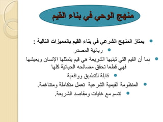 ‫منهج الوحي في بناء القيم‬
‫‪ ‬يمتاز المنهج الشرعي في بناء القيم بالمميزات التالية :‬
‫‪ ‬ربانية المصدر‬
‫‪ ‬بما أن القيم التي تبنيها الشريعة هي قيم يتمثلها النسان ويعيشها‬
‫فهي قطعا تحقق مصالحه الحياتية كلها‬
‫‪ ‬قابلة للتطبيق وواقعية‬
‫‪ ‬المنظومة القيمية الشرعية تعمل متكاملة ومتناغمة.‬
‫‪ ‬تتسم مع غايات ومقاةصد الشريعة.‬

 