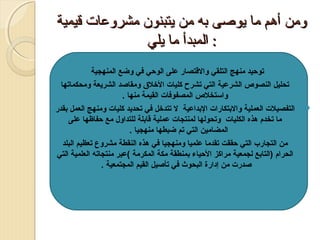 ‫ومن أهم ما يوةصى به من يتبنون مشروعات قيمية‬
‫: المبدأ ما يلي‬
‫‪‬‬
‫‪‬‬

‫‪‬‬

‫‪ ‬توحيد منهج التلقي والقتصار على الوحي في وضع المنهجية‬
‫تحليل النصوص الشرعية التي تشرح كليات الرخل ق ومقاصد الشريعة ومحكماتها‬
‫والستخلص المصفوفات القيمة منها .‬
‫التفصيلت العملية والبتكارات البداعية ل تتدرخل في تحديد كليات ومنهج العمل بقدر‬
‫ما تخدم هذه الكليات وتحولها لمنتجات عملية قابلة للتداول مع حفاظها على‬
‫المضامين التي تم ضبطها منهجيا .‬
‫من التجارب التي حققت تقدما علميا ومنهجيا في هذه النقطة مشروع تعظيم البلد‬
‫الحرام )التابع لجمعية مراكز الحياء بمنطقة مكة المكرمة (عبر منتجاته العلمية التي‬
‫صدرت من إدارة البحوث في تأصيل القيم المجتمعية .‬

 