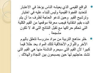 ‫‪ ‬الواقع القيمي الذي يعيشه الناس يؤخذ في العتبار‬
‫لتحديد الفجوة القيمية وليس للبناء عليه في اختيار‬
‫وترشيح القيم وحين تدعو الحاجة لظرف ما أن يتم‬
‫البدء بقيم انتقائية فيجب معرفة موقعها من القيم الكلية‬
‫التي تحكم حراكها مع تقبل النتائج التي قد ل تكون‬
‫مشجعة .‬
‫‪ ‬خلو مناهج التربية من مواد مدروسة تتعلق باليوم‬
‫الخر واللوازم الخلقية لتلك المواد يعد خلل قيما‬
‫كبيرا لن القيم التي سيحرم الناشئة منها هي القيم التي‬
‫تشتد حاجتهم لها حين يصبحون بين النجاة والهل ك .‬

 
