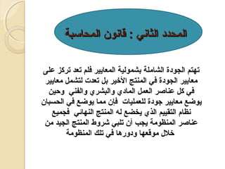 ‫المحدد الثاني : قانون المحالسبة‬
‫تهتم الجودة الشاملة بشمولية المعايير فلم تعد تركز على‬
‫معايير الجودة في المنتج الرخير بل تعدت لتشمل معايير‬
‫في كل عناصر العمل المادي والبشري والفني وحين‬
‫يوضع معايير جودة للعمليات فإن مما يوضع في الحسبان‬
‫نظام التقييم الذي يخضع له المنتج النهائي فجميع‬
‫عناصر المنظومة يجب أن تلبي شروط المنتج الجيد من‬
‫رخلل موقعها ودورها في تلك المنظومة‬

 