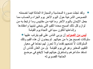 ‫‪ ‬ولقد تجلت ةصورة المحاسبة والمجازاة العادلة فيما تضمنته‬
‫النصوص الشرعية حو ل اليوم الخر يوم الجزاء والحساب مما‬
‫جعل اليمان باليوم الخر وما فيه من مقاييس وما ارتبط به من‬
‫لوازم كل ذلك أةصبح محددا للقيم التي ينبغي تبنيها واعتقادها‬
‫وإشاعتها لتكون سببا في النجاة يوم القيامة‬
‫ليس من الصواب أن يربى الناس على قيم يترتب عليها‪‬‬
‫سلوكات تصبح جزءا من حياتهم ثم يجدون أن هذه القيم وتلك‬
‫السلوكات ل تمنحهم تقدما ول تحرز لهم نجاحا في معيار‬
‫التقييم المعتبر وهو في يوم القيامة بل من الغش للناس أن‬
‫تسنفد مشاعرهم وتستغرق حياتهم فيما لينفع في موضع‬
‫الحاجة القصوى له‬

 