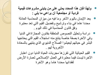 ‫‪ ‬ولهذا فإن هذا المحدد يملي على من يتبنى مشروعات قيمية‬
‫فردية أو مجتمعية أن يراعي ما يلي :‬
‫‪ ‬ميعد الميمان باليوم الرخر وما فيه من ميزان المحاسبة العادلة‬
‫محددا هاما في بناء وترشيح وتفضيل القيم التي تعد معتبرة‬
‫وفق قانون المحاسبة في ذلك اليوم .‬
‫‪ ‬دراسة وتحليل النصوص المتعلقة بقانون المجازاة في الدنيا‬
‫وفي الرخرة بصفة رخاصة مينتج منه استجلء القيم التي ميحتاجها‬
‫البشر في حياتهم ليعيشوا الصل ح الدنيوي الذي مينتهي بالسعادة‬
‫الرخرومية لهم .‬
‫‪ ‬القيم الحياتية التي تفرزها مجرميات الحياة الدنيا دون اعتبار‬
‫الرخرة ليست قيما معتبرة في العمل الصلحي لعمارة الرض‬
‫لفقدانها محددا هاما وهو الرخرة‬

 