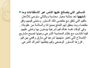 ‫وما‪‬‬

‫الدتساتير التي يتصالح عليها الناس عبر التستفتاءات‬
‫شابهها تعد بمثابة معيار محاسبة وبالتالي ستوحي للذهان‬
‫بالقيم التي تتفق مع مقتضى ذلك الدستور وستبنى قيمهم وفق‬
‫مقتضاه وبما ميحقق لهم التمتع بمميزاته والسلمة من عقوباته .‬
‫وفي الوقت نفسه هناك قيم شرعية ميؤمنون بها وتملي عليهم‬
‫قيما تتناسب مع نظام المحاسبة الشرعي وحينها تصبح مشارميع‬
‫الصل ح التي تعتبر منهجها شرعيا في مأزق واقعي بين قيم‬
‫. افرزها الدستور الوضعي وقيم ميتطلبها الحراك الشرعي‬

 