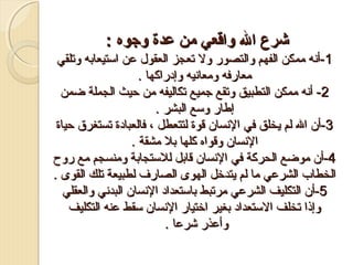 ‫شرع ال واقعي من عدة وجوه :‬
‫1-أنه ممكن الفهم والتصور ول تعجز العقول عن استيعابه وتلقي‬
‫معارفه ومعانيه وإدراكها .‬
‫2- أنه ممكن التطبيق وتقع جميع تكاليفه من حيث الجملة ضمن‬
‫إطار وسع البشر .‬
‫3-أن ال لم ميخلق في النسان قوة لتتعطل ، فالعبادة تستغرق حياة‬
‫النسان وقواه كلها بل مشقة .‬
‫4-أن موضع الحركة في النسان قابل للستجابة ومنسجم مع رو ح‬
‫الخطاب الشرعي ما لم ميتدرخل الهوى الصارف لطبيعة تلك القوى .‬
‫5-أن التكليف الشرعي مرتبط باستعداد النسان البدني والعقلي‬
‫وإذا تخلف الستعداد بغير ارختيار النسان سقط عنه التكليف‬
‫وأعذر شرعا .‬

 