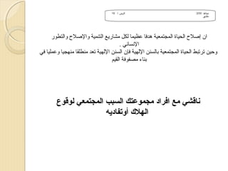 ‫نشاط )/3/2(‬
‫دقائق‬

‫الزمن / 01‬

‫ان إلصل ح الحياة المجتمعية هدفا عظيما لكل مشاريع التنمية واللصل ح والتطور‬
‫النساني .‬
‫وحين ترتبط الحياة المجتمعية بالسنن اللهية فإن السنن اللهية تعد منطلقا منهجيا وعمليا في‬
‫بناء مصفوفة القيم‬

‫سناقشي مع افراد مجموعتك السبب المجتمعي لوقوع‬
‫الهل ك أوتفاديه‬

 