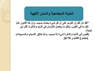 ‫:الحياة المجتمعية والسنن اللهية‬
‫ّ‬
‫لقد دل القرآن الكريم على أن كل شيء يحدث بسبب، وأن هذا قانون عام‬
‫ّ‬
‫ّ‬
‫ّ‬
‫لكل ما في الكون، ولكل ما يحصل للنسان في الدنيا والرخرة، قال ابن‬
‫تيمية:‬
‫)فليس في الدنيا والرخرة شيء إل بسبب، وال رخالق السباب والمسببات(‬
‫ ٌ‬
‫ّ‬
‫]مجموع الفتاوى 07/8[.‬

 