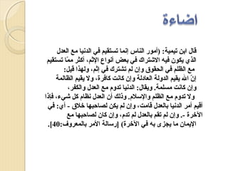 ‫قال ابن تيمية: )أمور الناس إنما تستقيم في الدنيا مع العدل‬
‫الذي يكون فيه الشترا:ك في بعض أنواع المثم، أكثر مما تستقيم‬
‫ّ‬
‫مع الظلم في الحقوق وإن لم تشتر:ك في إمثم، ولهذا قيل:‬
‫إن ال يقيم الدولة العادلة وإن كانت كافرة، ول يقيم الظالمة‬
‫ّ‬
‫وإن كانت مسلمة. ويقال: الدنيا تدوم مع العدل والكفر،‬
‫ول تدوم مع الظلم والسلم. وذلك أن العدل نظام كل شيء، فإذا‬
‫أقيم أمر الدنيا بالعدل قامت، وإن لم يكن لصاحبها رخلق - أي: في‬
‫الرخرة -. وإن لم تقم بالعدل لم تدم، وإن كان لصاحبها مع‬
‫اليمان ما يجزى به في الرخرة( ]رسالة المر بالمعروف:04[.‬

 
