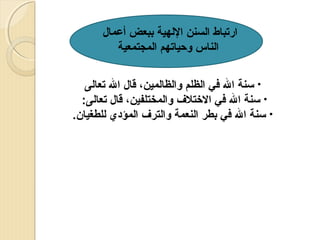 ‫ارتباط السنن اللهية ببعض أعمال‬
‫الناس وحياتهم المجتمعية‬
‫• تسنة ال في الظلم والظالمين، قال ال تعالى‬
‫• تسنة ال في الختل ف والمختلفين، قال تعالى:‬
‫• تسنة ال في بطر النعمة والتر ف المؤدي للطغيان.‬

 