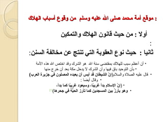 ‫: موقع أمة محمد يصلى ال عليه وتسلم من وقوع أتسباب الهل ك‬

‫أول : من حيث قانون الهل:ك والتمكين‬
‫:‬
‫مثانيا : حيث نوع العقوبة التي تنتج عن مخالفة السنن:‬
‫•‬

‫• أن أعظم سبب للهلك بمقتضى سنة ال هو الشرك وقد ارختص ال هذه المة‬
‫• بأن التوحيد باق فيها وأن الشرك ل ميدرخل مكة بعد أن رخرج منها‬
‫قال عليه الصلة والسلم)إن الشيطان قد أيس أن يعبده المصلون في جزيرة العرب(‬
‫ ّ‬
‫• وقال أميضا :‬
‫• )إن التسلم بدأ غريبا، وتسيعود غريبا كما بدأ،‬
‫و ً‬
‫و ً‬
‫ ّ‬
‫]1[‬
‫• وهو يأرز بين المسجدين كما تأرز الحية في جحرها(‬
‫ُّ‬
‫يِ ا ُ‬

 