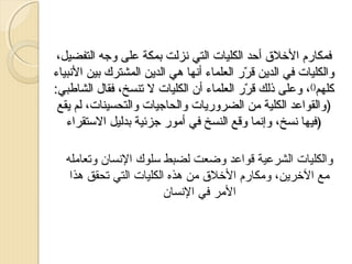 ‫فمكارم الرخلق أحد الكليات التي نزلت بمكة على وجه التفضيل،‬
‫والكليات في الدمين قرر العلماء أنها هي الدمين المشترك بين النبياء‬
‫رّ‬
‫كلهم)(، وعلى ذلك قرر العلماء أن الكليات ل تنسخ، فقال الشاطبي:‬
‫رّ‬
‫)والقواعد الكلية من الضرورميات والحاجيات والتحسينات، لم ميقع‬
‫)فيها نسخ، وإنما وقع النسخ في أمور جزئية بدليل الستقراء‬
‫والكليات الشرعية قواعد وضعت لضبط سلوك النسان وتعامله‬
‫مع الرخرمين، ومكارم الرخلق من هذه الكليات التي تحقق هذا‬
‫المر في النسان‬

 