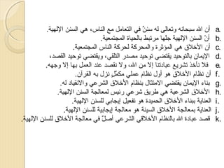 ‫.‪a‬‬
‫.‪b‬‬
‫.‪c‬‬
‫.‪d‬‬
‫.‪e‬‬
‫.‪f‬‬
‫.‪g‬‬
‫.‪h‬‬
‫.‪i‬‬
‫.‪j‬‬
‫.‪k‬‬

‫أن ال سبحانه وتعالى له سنن في التعامل مع الناس، هي السنن اللهية.‬
‫ ٌ‬
‫أن السنن اللهية جلها مرتبط بالحياة المجتمعية.‬
‫رّ‬
‫رّ‬
‫أن الرخلق هي المؤثرة والمحركة لحركة الناس المجتمعية.‬
‫الميمان بالتوحيد ميقتضي توحيد مصدر التلقي، وميقتضي توحيد القصد،‬
‫فل نأرخذ تشرميع عبادتنا إل من ال، ول نقصد عند العمل بها إل وجهه.‬
‫أن نظام الرخلق هو أول نظام عملي مكمل نزل به القرآن.‬
‫َّ زن ٍ‬
‫بناء الميمان ميقتضي المتثال بنظام الرخلق الشرعي والنقياد له.‬
‫الرخلق الشرعية هي طرميق شرعي رئيس لمعالجة السنن اللهية.‬
‫العنامية ببناء الرخلق الحميدة هو تفعيل إميجابي للسنن اللهية.‬
‫العنامية بمعالجة الرخلق السيئة هو معالجة إميجابية للسنن اللهية.‬
‫قصد عبادة ال بالنظام الرخلقي الشرعي أصل في معالجة الرخلق للسنن اللهية.‬
‫ ٌ‬

 