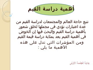 ‫أهمية دراسة القيم‬
‫تنبع حاجة العالم والمجتمعات لدراسة القيم من‬
‫عدة اعتبارات تؤدي في مجملها لخلق شعور‬
‫بأهمية دراسة القيم والبحث فيها إن الخوض‬
‫في أهمية القيم يعد بمثابة دراسة قيمة القيم‬
‫ومن المؤشرات التي تدل على هذه‬
‫الهمية ما يلي :‬

 