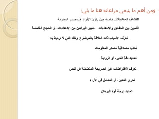 ‫• ومن أهم ما ينبغي مراعاته هنا ما يلي:‬
‫اكتشاف المغالطات. خاصة حين يكون الفراد هم مصدر المعلومة‬
‫التمييز بين الحقائق والدعاءات‬

‫تمييز البراهين من الدعاءات، أو الحجج الغامضة‬

‫تعرف السباب ذات العلقة بالموضوع، وتلك التي ل ترتبط به‬
‫ُّ‬
‫تحديد مصداقية مصدر المعلومات‬
‫تحديد دقة الخبر، أو الرواية‬
‫تعرف الفتراضات غير الصريحة المتضمنة في النص‬
‫تحري التحيز، أو التحامل في الراء‬
‫تحديد درجة قوة البرهان‬

 
