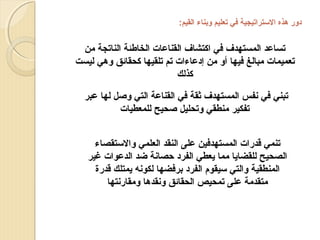 ‫دور هذه الستراتيجية في تعليم وبناء القيم:‬

‫تساعد المستهدف في اكتشاف القناعات الخافطئة الناتجة من‬
‫تعميمات مبالغ فيها أو من إدعاءات تم تلقيها كحقائق وهي ليست‬
‫كذلك‬
‫تبني في نفس المستهدف ثقة في القناعة التي وصل لها عبر‬
‫تفكير منطقي وتحليل صحيح للمعطيات‬
‫تنمي قدرات المستهدفين على النقد العلمي والستقصاء‬
‫الصحيح للقضايا مما يعطي الفرد حصانة ضد الدعوات غير‬
‫المنطقية والتي سيقوم الفرد برفضها لكونه يمتلك قدرة‬
‫متقدمة على تمحيص الحقائق ونقدها ومقارنتها‬

 