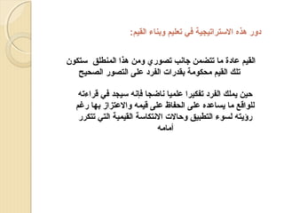 ‫دور هذه الستراتيجية في تعليم وبناء القيم:‬
‫القيم عادة ما تتضمن جانب تصوري ومن هذا المنطلق ستكون‬
‫تلك القيم محكومة بقدرات الفرد على التصور الصحيح‬
‫حين يملك الفرد تفكيرا علميا ناضجا فإنه سيجد في قراءته‬
‫للواقع ما يساعده على الحفاظ على قيمه والعتزاز بها رغم‬
‫رؤيته لسوء التطبيق وحالت النتكاسة القيمية التي تتكرر‬
‫أمامه‬

 