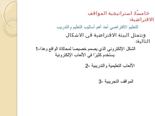 ‫خام سا: استراتيجية المواقف‬
‫اً‬
‫الفتراضية:‬
‫التعليم الفتراضي أحد أهم أتساليب التعليم والتدريب‬
‫وتتمثل البيئة الفتراضية في الشكال‬
‫التالية:‬
‫الشكل اللكتروني الذي يصمم خصيصا لمحاكاة الواقع وهذا-1‬
‫يستخدم كثيرا في اللعاب اللكترونية‬
‫اً‬
‫اللعاب التعليمية والتدريبية -2‬
‫المواقف التجريبية -3‬

 