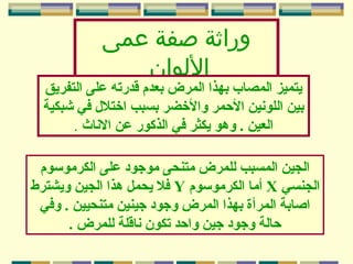 ‫وراثة صفة عمى‬
‫الولوان‬

‫يتميز المصاب بهذا المرض بعدم قدرته على التفريق‬
‫بين اللونين المحمر والخضر بسبب اختل ل في شبكية‬
‫العين . وهو يكثر في الذكور عن الناث .‬
‫الجين المسبب للمرض متنحى موجود على الكرموسوم‬
‫الجنسي ‪ X‬أما الكرموسوم ‪ Y‬فل يحمل هذا الجين ويشترط‬
‫اصابة المرأة بهذا المرض وجود جينين متنحيين . وفي‬
‫محالة وجود جين وامحد تكون ناقلة للمرض .‬

 