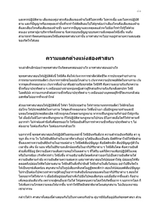 ๔๑
ี
ี
ื่
และควรปฏิบัตตาม เสยงของคูอาสวะคือเสยงของฝ่ ายไม่ดไม่ควรฟั ง ไม่ควรเชอ และไม่ควรปฏิบัต ิ
ิ
่
ี
ิ
ี
ี
ตาม และก็ปัญญาหรือเหตุผลเท่านันทีจะทําให ้ตัดสนลงไปได ้ถูกต ้องว่าเสยงไหนคือเสยงของฝ่ าย
้ ่
ี
ี
ั่
ดีและเสยงไหนคือเสยงของฝ่ ายชว นอกจากปั ญญาและเหตุผลแล ้วจะไม่มอะไรทําให ้รู ้ได ้ด ้วย
ี
ตนเอง บรรดาผู ้มาบริหารจิตทังหลาย จึงควรอบรมปั ญญาอบรมความมีเหตุผลให ้ยิงขึน จนถึง
้
่ ้
สามารถทําจิตตนครของตนให ้มีแต่พทธศาสนาเท่านัน มารศาสนาจะไม่อาจอยูทําลายความสงบสุข
ุ
้
่
ของจิตใจได ้เลย

ความแตกต่างแห่งสองศาสนา
ั
จะเล่าสกเล็กน ้อยว่าพุทธศาสนาในจิตตนครสอนอย่างไร มารศาสนาสอนอย่างไร
ี
ั
ี ิ
พุทธศาสนาสอนให ้ปฏิบัตดังนี้ ให ้มีศล คือให ้เว ้นจากการฆ่าสตว์ตัดชวต การประทุษร ้ายร่างกาย
ิ
ั
การทรมานทรกรรมสตว์ เว ้นจากการลักขโมยฉ ้อโกงต่าง ๆ เว ้นจากความประพฤติผดในทางกาม เว ้น
ิ
จากพูดเท็จหลอกลวง เว ้นจากดืมนํ้ าเมาคือสุราเมรัยทุกชนิด ให ้มีหร ิ คือความละอายรังเกียจความ
่
ิ
ั่
ิ่
ชวหรือบาปทุจริตต่าง ๆ เหมือนอย่างชายหนุ่มหญิงสาวผู ้รักสวยรักงามรังเกียจสงสกปรก ให ้มี
ั่
ี ิ
โอตตัปปะ ความเกรงกลัวต่อความชวหรือบาปทุจริตต่าง ๆ เหมือนอย่างบุคคลผู ้รักชวตเกรงกลัวต่อ
อสรพิษไม่อยากทีจะเข ้าใกล ้
่
่
ั
สวนมารศาสนาสอนให ้ปฏิบัตดังนี้ ให ้ฆ่า ให ้ประทุษร ้าย ให ้ทําทรมานทรกรรมสตว์ ให ้ลักขโมย
ิ
ฉ ้อโกง ให ้ประพฤติผดในทางกาม ให ้พูดเท็จหลอกลวง ให ้ดืมนํ้ าเมา เมือมีกฏหมายห ้ามและมี
ิ
่
่
บทลงโทษผู ้ประพฤติละเมิด กลัวจะถูกลงโทษตามกฏหมาย หากจะฝื นกฏหมายก็ทําอย่าให ้ถูกจับ
ได ้ เมือยังไม่มโอกาสจะฝื นกฏหมาย ก็ให ้ปฏิบัตตามกฏหมายไปก่อน มีโอกาสเมือใดก็ให ้ทําตามที่
่
ี
ิ
่
ี
ั่
อยากทํา ไม่จําต ้องคํานึงถึงศลธรรมอะไร ให ้นิยมยินดีในการทําความชวหรือบาปทุจริตต่าง ๆ ไม่
ต ้องอาย ไม่ต ้องรังเกียจ ไม่ต ้องเกรงกลัวอะไร
ั
นอกจากนี้ พุทธศาสนาสอนให ้ปฏิบัตในธรรมเหล่านี้ ให ้มีอนทรียสงวร ความสํารวมอินทรียคอ ตา หู
ิ
ิ
์ ื
ี
ั ่
จมูก ลิน กาย ใจ ไม่ให ้ยินดียนร ้ายในเวลาทีตาเห็นรูป หูได ้ยินเสยงเป็ นต ้น มีสติรักษาใจมิให ้ซดสาย
้
ิ
่
ั
ั
ั
ั
ขึนลงเพราะความยินดียนร ้ายในอารมณ์ตาง ๆ ให ้มีสติสมปชญญะ คือมีสติระลึก สมปชญญะรู ้ตัวใน
้
ิ
่
ั
เวลายืน เดิน นั่ง นอน หรือในอิรยาบถเล็กน ้อยหรือในอากัปกิรยาต่าง ๆ ให ้มีสนโดษ คือความยินดี
ิ
ิ
ิ่ ่ ี
ด ้วยสงทีมอยู่ มีความอิมความเต็มความพอใจในผลต่าง ๆ ทีได ้รับ แต่ก็มความเพียรปฏิบัตในเหตุ
่
่
ี
ิ
ั
หรือในกรณียะ (กิจทีควรทํา) ให ้ยิงขึน ท่านอธิบายสนโดษดังกล่าวออกไปเป็ นความยินดีตามได ้
่
่ ้
ความยินดีตามกําลัง ความยินดีตามความสมควร แต่มารศาสนาสอนให ้ปล่อยตาให ้ดู ปล่อยหูให ้ฟั ง
ิ่ ่
ิ่
ตลอดถึงปล่อยให ้คิดไปตามสบาย ให ้ยินดีในสงทีน่ายินดี ให ้ยินร ้ายในสงไม่ชอบ อย่าไปฝื นจิตใจ
ี
ั
ั
ให ้เป็ นทุกข์เดือดร ้อน สนุกสนานไปในรูปเสยงกลินรสโผฏฐัพพะดีกว่า สอนให ้ปล่อยสติสมปชญญะ
่
ไม่จําเป็ นต ้องไปพะวงทําความรู ้ตัวอยูในอาการเดินยืนนั่งนอนของตนในอากัปกิรยาต่าง ๆ สอนให ้
่
ิ
ี
โลภอยากได ้ให ้มาก ๆ เมือยังมีอยูน ้อยก็อย่าเพิงไปอิมไปพอเสยก่อน แม ้เมือมีมากขึนแล ้ว ก็อย่าง
่
่
่
่
่
้
่
้
เพิงพอเชนเดียวกัน เพราะจะสูคนอืนเขาไม่ได ้ ให ้อุดหนุนความโลภให ้เกิดขึนมาก ๆ นอกจากโลภ ก็
่
่
้
ี ิ
ให ้เพิมความโกรธความหลงให ้มากขึน จะทําให ้ชวตมีรสชาติผาดโผนสนุกสนาน ไม่เงียบเหงาซบ
่
้
เซายากจน
่
กล่าวได ้ว่า ศาสนาทังสองนีตางสอนกันไปในทางตรงกันข ้าม คูบารมีนับถืออุปถัมภ์พทธศาสนา สวน
้
้ ่
่
ุ

 