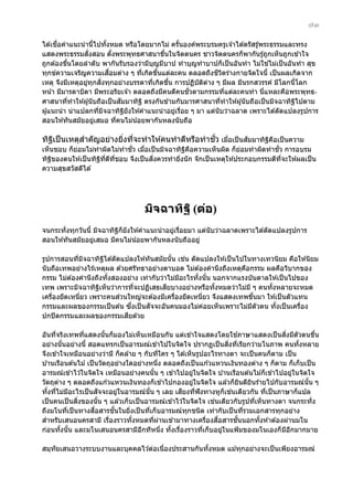 ๗๓
ื่
ได ้เชอคําแนะนํ านีไปทังหมด หรือโดยมากไม่ ครันองค์พระบรมครูเจ ้าได ้ตรัสรู ้พระธรรมและทรง
้
้
้
ั่
แสดงพระธรรมสงสอน ตังพระพุทธศาสนาขึนในจิตตนคร ชาวจิตตนครก็พากันรู ้ถูกเห็นถูกเข ้าใจ
้
้
่
ถูกต ้องขึนโดยลําดับ พากันรับรองว่ามีบญมีบาป ทํ าบุญทําบาปก็เป็ นอันทํา ไม่ใชไม่เป็ นอันทํา สุข
้
ุ
ื่
ี ิ
ทุกข์ความเจริญความเสอมต่าง ๆ ทีเกิดขึนแต่ละคน ตลอดถึงชวตร่างกายจิตใจนี้ เป็ นผลเกิดจาก
่
้
เหตุ จึงมีเหตุอยูทกสงทุกอย่างบรรดาทีเกิดขึน การปฏิบัตตาง ๆ มีผล มีนรกสวรรค์ มีโลกนีโลก
่ ุ ิ่
่
้
ิ ่
้
ั่
หน ้า มีมารดาบิดา มีพระอริยเจ ้า ตลอดถึงมีคนดีคนชวตามกรรมทีแต่ละคนทํา นีแหละคือพระพุทธ่
่
ั
ศาสนาทีทําให ้ผู ้นับถือเป็ นสมมาทิฐ ิ ตรงกันข ้ามกับมารศาสนาทีทําให ้ผู ้นั บถือเป็ นมิจฉาทิฐไปตาม
่
่
ิ
ผู ้แนะนํ า น่าแปลกทีมจฉาทิฐยังให ้คําแนะนํ าอยูเรือย ๆ มา แต่นับว่าฉลาด เพราะได ้ดัดแปลงรูปการ
่ ิ
ิ
่ ่
สอนให ้ทันสมัยอยูเสมอ ทีคนไม่น ้อยพากันหลงนับถือ
่
่

ํ
ั่
ั
ทิฐเป็ นเหตุสาคัญอย่างยิงทีจะทําให ้คนทําดีหรือทําชว เมือเป็ นสมมาทิฐคอเป็ นความ
ิ
่ ่
่
ิ ื
ั่
ั่
เห็นชอบ ก็ยอมไม่ทําผิดไม่ทําชว เมือเป็ นมิจฉาทิฐคอความเห็นผิด ก็ยอมทําผิดทําชว การอบรม
่
่
ิ ื
่
ิ่
ทิฐของตนให ้เป็ นทิฐทดทชอบ จึงเป็ นสงควรทํายิงนั ก จักเป็ นเหตุให ้ประกอบกรรมดีทจะให ้ผลเป็ น
ิ
ิ ี่ ี ี่
่
ี่
ความสุขสวัสดีได ้

มิจฉาทิฐ ิ (ต่อ)
จนกระทั่งทุกวันนี้ มิจฉาทิฐก็ยังให ้คําแนะนํ าอยูเรือยมา แต่นับว่าฉลาดเพราะได ้ดัดแปลงรูปการ
ิ
่ ่
สอนให ้ทันสมัยอยูเสมอ มีคนไม่น ้อยพากันหลงนับถืออยู่
่
่
รูปการสอนทีมจฉาทิฐได ้ดัดแปลงให ้ทันสมัยนั น เชน ดัดแปลงให ้เป็ นไปในทางเทวนิยม คือให ้นิยม
่ ิ
ิ
้
นับถือเทพอย่างไร ้เหตุผล ด ้วยศรัทธาอย่างตาบอด ไม่ต ้องคํานึงถึงเหตุคอกรรม ผลคือวิบากของ
ื
กรรม ไม่ต ้องคํานึงถึงทังสองอย่าง เท่ากับว่าไม่มอะไรทังนัน นอกจากแรงบันดาลให ้เป็ นไปของ
้
ี
้ ้
ี
เทพ เพราะมิจฉาทิฐเห็นว่าการทีจะปฏิเสธเสยบางอย่างหรือทังหมดว่าไม่ม ี ๆ คนทังหลายจะหมด
ิ
่
้
้
่
เครืองยึดเหนียว เพราะคนสวนใหญ่จะต ้องมีเครืองยึดเหนียว จึงแสดงเทพขึนมา ให ้เป็ นตัวแทน
่
่
่
่
้
ึ่
ั
กรรมและผลของกรรมเป็ นต ้น ซงเป็ นสจจะอันคนมองไม่คอยเห็นเพราะไม่มตัวตน ทังเป็ นเครือง
่
ี
้
่
ี
ปกปิ ดกรรมและผลของกรรมเสยด ้วย
้
ิ่
อันทีจริงเทพทีแสดงนันก็มองไม่เห็นเหมือนกัน แต่เข ้าใจแสดงโดยใชภาษาแสดงเป็ นสงมีตัวตนขึน
่
่
้
้
ิ่ ่
อย่างนั นอย่างนี้ สอดแทรกเป็ นอารมณ์เข ้าไปในจิตใจ ปรากฏเป็ นสงทีเรียกว่ามโนภาพ คนทังหลาย
้
้
จึงเข ้าใจเหมือนอย่างว่ามี ก็คล ้าย ๆ กับทีใคร ๆ ได ้เห็นรูปอะไรทางตา จะเป็ นคนก็ตาม เป็ น
่
บ ้านเรือนต ้นไม ้ เป็ นวัตถุอย่างใดอย่างหนึง ตลอดถึงเป็ นแก ้วแหวนเงินทองต่าง ๆ ก็ตาม ก็เก็บเป็ น
่
อารมณ์เข ้าไว ้ในจิตใจ เหมือนอย่างคนนัน ๆ เข ้าไปอยูในจิตใจ บ ้านเรือนต ้นไม ้ก็เข ้าไปอยูในจิตใจ
้
่
่
วัตถุตาง ๆ ตลอดถึงแก ้วแหวนเงินทองก็เข ้าไปกองอยูในจิตใจ แล ้วก็ยนดียนร ้ายไปกับอารมณ์นัน ๆ
่
่
ิ
ิ
้
ั
ี
่
ทังทีไม่มอะไรเป็ นสจจะอยูในอารมณ์นัน ๆ เลย เสยงทีฟังทางหูก็เชนเดียวกัน ทีเป็ นภาษาก็แปล
้ ่
ี
่
้
่
่
ิ่
่
เป็ นคนเป็ นสงของนัน ๆ แล ้วเก็บเป็ นอารมณ์เข ้าไว ้ในจิตใจ เชนเดียวกับรูปทีเห็นทางตา จนกระทั่ง
้
่
ื่
ั้
ถึงมโนทีเป็ นทางสอสารชนในยิงเป็ นทีเก็บอารมณ์ทกชนิด เท่ากับเป็ นทีรวมเอกสารทุกอย่าง
่
่
่
ุ
่
ื่
ั้
สําหรับเสนอนครสามี เรืองราวทังหมดทีผานเข ้ามาทางเครืองสอสารชนนอกทังห ้าต ้องผ่านมโน
่
้
่ ่
่
้
ก่อนทังนัน และมโนเสนอนครสามีอกทีหนึง ทังเรืองราวทีเก็บอยูในแฟ้ มของมโนเองก็ มอกมากมาย
้ ้
ี
่
้ ่
่
่
ี ี
สมุทัยเสนอวางระบบงานและบุคคลไว ้ต่อเนืองประสานกันทังหมด แม ้ทุกอย่างจะเป็ นเพียงอารมณ์
่
้

 