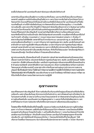 ๘๙
่
ตนขึนในจิตตนครได ้ และพร ้อมทีจะสงกําลังหนุนมาเพิมเติมได ้ทันท่วงที
้
่
่
นครสามีเองนันดูเหมือนเป็ นผู ้มีอํานาจเหนือกองทัพทังสอง และกองทัพทังสองเป็ นกองทัพของ
้
้
้
นครสามี แต่ดอกทางหนึงก็เหมือนเป็ นผู ้ไม่มอํานาจ เพราะไม่อาจจะขับไล่ฝ่ายไหนให ้ออกไปจาก
ู ี
่
ี
จิตตนครได ้ ด ้วยเหตุทได ้ยอมให ้ทังสองฝ่ ายตังกองทัพขึนในจิตตนครได ้ และทังสองฝ่ ายก็ได ้ตัง
ี่
้
้
้
้
้
ึ
กองทัพขึนแล ้ว ต่างก็มกําลังยึดยันกันอยู่ ชาวจิตตนครทังปวงพากันวิตกอยูเงียบ ๆ ว่าจะเกิดศก
้
ี
้
่
กลางเมืองขึน แต่บางพวกก็พากันภูมใจว่าจิตตนครกําลังรุงเรืองเป็ นมหาอํานาจ มีแสนยานุภาพทีจะ
้
ิ
่
่
ั
ปราบปรามโลกทังหมดได ้ ภูมใจทังในตัวแม่ทัพใหญ่มรรคบดีทังในตัวแม่ทัพใหญ่สงโยชนบดี
้
ิ
้
้
ในขณะทีจตตนครกําลังเจริญเต็มที่ ถนนสายสําคัญทังสสายก็ตรงราบเรียบเหมือนอย่างถนน
่ ิ
้ ี่
ั้
ื่
ั้
คอนกรีตชนหนึงในบ ้านเมืองปั จจุบัน มีต ้นไม ้ปลูกสองข ้างถนนร่มรืน ระบบสอสารทังชนนอกชนในก็
่
่
้ ั้
่
ว่องไวรวดเร็ว ครัวเมือง ระบบท่อต่าง ๆ ระบบการคมนาคมการขนสงทางท่อต่าง ๆ ทั่วเมือง ก็
สะดวกเรียบร ้อยไม่มทตดขัด นครสามีก็วองไวกระฉับกระเฉง และออกปรากฏ ณ จุดเป็ นทีบรรจบ
ี ี่ ิ
่
่
ี่
ั
แห่งถนนสแพร่งเป็ นครังคราว บางคราวก็ออกมาปรากฏพร ้อมคูอาสวะ สมุทัย และสงโยชนบดี นคร
้
่
ี
สามีจะมีรางกายปรากฏเป็ นสดําหรือแดงหรือเขียว บางคราวก็ออกมาปรากฏพร ้อมกับคูบารมีและ
่
่
มรรคบดี นครสามีจะมีรางกายขาวผ่องสะอาด นอกจากนีเป็ นทีน่าประหลาดทีชาวจิตตนครทังสอง
่
้
่
่
้
่
เพศต่างพากันเห็นนครสามีวาเป็ นเพศเดียวกันกับตน ทีจริงก็ไม่ใชของแปลก ใครเป็ นหญิงก็ต ้องว่า
่
่
ใจของตนเป็ นหญิง ใครเป็ นชายก็ต ้องว่าใจของตนเป็ นชายนั่นเอง
ั่
คูอาสวะและสมุทัย เป็ นพลเมืองฝ่ ายชว ฝ่ ายสกปรก ผู ้คบค ้าสมาคมสนิทสนมด ้วยจึงพลอยเปรอะ
่
่
ั
เปื้ อนความสกปรกไปด ้วย เชนนครสามีเมือปรากฏพร ้อมกับคูอาสวะ สมุทัย และสงโยชนบดี จึงมีผว
่
่
ิ
ี
ึ่
กายสกปรก เป็ นสดําหรือแดงหรือเขียว แต่เมือปรากฏพร ้อมคูบารมีและมรรคบดีซงเป็ นพลเมืองฝ่ าย
่
่
ดี ฝ่ ายสะอาดบริสทธิ์ นครสามีจงมีผวกายขาวผ่องสะอาด เห็นความบริสทธิสะอาดกับความสกปรก
ุ
ึ
ิ
ุ ์
ั
่
โสมมแตกต่างกันชดเจนเชนนี้ บรรดาผู ้มาบริหารจิตทังหลายล ้วนต ้องการปรารถนาความสะอาด
้
ึ่
บริสทธิ์ ซงจักสมปรารถนาได ้ด ้วยการพยายามปลีกกายปลีกใจให ้พ ้นจากความสกปรก
ุ
ิ ่
โสมมของคูอาสวะกับสมุทัย ขณะเดียวกันพยายามเข ้าใกล ้ชดคูบารมีให ้สมําเสมอมากทีสด ผล
่
่
่ ุ
ทีบังเกิดขึนจักเป็ นความผ่องใสตามควรแก่ความปฏิบัต ิ
่
้

ภูเขาวงแหวน
ขณะทีจตตนครกําลังเจริญเต็มที่ ทังความคับขันเกียวกับกองทั พใหญ่ของทังสองฝ่ ายก็มเต็มทีด ้วย
่ ิ
้
่
้
ี
่
ิ
เหมือนกัน แต่ตางก็คมเชงกันอยู่ มีกระทบกระทั่งกันประปราย เพราะทังสองฝ่ ายต่างก็ระมัดระวัง ยัง
่
ุ
้
่
ไม่กอสงครามกันขึน ต่างพยายามทีจะเอาชนะใจของนครสามี ชาวจิตตนครสวนใหญ่จงมองไม่เห็น
่
้
่
ึ
ความตึงเครียดคับขัน มองเห็นแต่ความเจริญสมบูรณ์ตาง ๆ และพากันรืนเริงยินดีสนุกสนาน นคร
่
่
ี่
สามีก็ได ้ออกมาร่วมความสนุกสนานรืนเริงทีตรงจุดรวมของทางสแพร่งของเมืองอยูเนือง ๆ
่
่
่
ั
ิ่ ่
ในขณะทีพากันรืนเริงบันเทิงใจอยูนัน น ้อยคนจะได ้สงเกตเห็นสงทีแปลกปรากฏขึนในทีสด
่
่
่ ้
้
่ ุ
ิ่ ่
ลูกตา ห่างไกลจากจิตตนคร แต่สงทีแปลกนีเมือมองออกไปจากจิตตนคร จะพบโดยรอบทังสทศ
้ ่
้ ี่ ิ
มองดูคล ้ายกับเป็ นภูเขาใหญ่เห็นไกลลิบ ๆ แต่โผล่ขนเป็ นเทือกยาว วงรอบโอบจิตตนครไว ้ทุกทิศ
ึ้
แต่เดิมมามองไม่เห็นมีภเขา เห็นเป็ นทีราบรอบไปหมด และเรียบไปไกลสุดลูกหูลกตาทั่วทุกทิศ
ู
่
ู
่
ี
เชนเดียวกัน แต่วาบัดนีท ้องฟ้ าทีเคยมองเห็นโล่ง ๆ โดยรอบนันได ้เป็ นทีไม่โล่งเสยแล ้ว ได ้มี
่
้
่
้
่
เทือกเขาโผล่ขนมาโดยรอบแทน นับว่าเป็ นนครทีแปลกประหลาดกว่านครอืน ๆ ในโลก ทีแรกชาว
ึ้
่
่

 