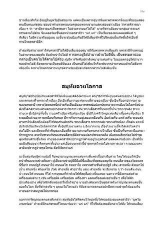 ๙๒
ชาวเมืองทักไม่ ยังอยูในยุพวัยอันสวยงาม แต่คงเป็ นเพราะคูบารมีและพรรคพวกนั่งเองทีชอบแสดง
่
่
่
ตนเป็ นคนแก่ธรรม ชอบนําคําแห่งพระบรมครูของพวกเขามาแสดงสอนชาวเมือง ว่าควรพิจารณา
เนือง ๆ ว่า “เรามีความแก่เป็ นธรรมดา ไม่ลวงความแก่ไปได ้” บางทีชาวเมืองบางกลุมอาจจะแก่
่
่
ธรรมตามไปด ้วย จึงเผลอร ้องขึนต่อหน ้านครสามีวา “แก่ แก่” เป็ นเรืองของคนเผลอสติแท ้ ๆ
้
่
่
่
ี
่ ้
ทีเดียว ไม่มความจริงอยูเลย ฉะนันจะชวยป้ องกันมิให ้มีเสยงทักทีวปริตเชนนันเกิดขึนให ้เป็ นที่
ี
่
้
่ ิ
้
กวนใจนครสามีอก
ี
ี
ี
ถ ้าสมุทัยสามารถทําให ้นครสามีไม่ได ้ยินเสยงของคูบารมีกับพรรคพวกเสยแล ้ว นครสามีก็จะตกอยู่
่
ในอํานาจของสมุทัย คือฝ่ ายนํ าไปไม่ด ี การตกอยูใต ้อํานาจฝ่ ายไม่ดนัน เป็ นธรรมดาย่อม
่
ี ้
กลายเป็ นคนไม่ไดีตามไปด ้วย ผู ้บริหารจิตคือผู ้กําลังพยายามต่อต ้าน ไม่ยอมตกอยูใต ้อํานาจ
่
ของฝ่ ายไม่ด ี คือพยายามเป็ นคนดีนั่นเอง เป็ นคนดีได ้เพียงไรก็จะพ ้นจากอํานาจของฝ่ ายไม่ดมาก
ี
เพียงนัน จะห่างไกลจากความทุกข์ความร ้อนอันจะเกิดจากความไม่ดเพียงนัน
้
ี
้

สมุท ัยฉวยโอกาส
่
สมุทัยได ้ชวยป้ องกันนครสามีมให ้เห็นและคิดถึงความแก่ ด ้วยวิธการทีแยบยลหลายอย่าง ได ้บูรณะ
ิ
ี
่
ี่
ึ่
และตกแต่งทีจดกลางใจเมือง อันเป็ นทีบรรจบแห่งถนนสสายของเมือง ซงเป็ นทีออกปรากฏกาย
่ ุ
่
่
ของนครสามี เพราะจิตตนครนีคล ้ายกับเป็ นเมืองอาถรรพณ์แปลกประหลาดจากเมืองในโลกทังปวง
้
้
่
ื่
ั้
ั้
่
ดังทีได ้กล่าวมาแล ้วหลายอย่างหลายประการ เชน ระบบสอสารชนนอกชนใน ระบบขนสง ระบบ
่
ึ่
้
ึ่
ถ่ายเท ซงใชท่อทังนัน ระบบครัวเมืองหรือท ้องเมือง ซงมีโรงครัวใหญ่แห่งเดียวเลียงคนทังเมือง มี
้ ้
้
้
่วนอาหารเหมือนกันหมด มีการกินการอยูเสมอเหมือนกัน อิมด ้วยกัน อดด ้วยกัน ระบบสง
่
ระบบปั นส
่
่
้
่
ื่
่
อาหารไปเลียงทังเมืองก็ใชท่อเชนเดียวกัน ระบบสอสาร ระบบขนสง ระบบครัวเมือง เป็ นต ้น แบบนี้
้
้
ยังไม่มเมืองไหนในโลกทําได ้ ทังยังมีโรงงานต่าง ๆ อีกมากมาย เรืองโรงงานนีจะได ้เล่าในคราว
ี
้
่
้
ําคัญของเมืองสสายมาบรรจบกันตรงกลางใจเมือง ซงเป็ นทีนครสามีออกมา
ี่
ึ่
ต่อไปอีก และมีถนนทีส
่
่
ี่
ปรากฏกาย ตรงทีบรรจบกันของถนนสสายนีมความแปลกประหลาดคือ เมือถนนเรียบร ้อยไม่ชํารุด
่
้ ี
่
ดูเหมือนสร ้างขึนใหม่ กายของนครสามีจะปรากฏว่าดํารงอยูในยุพวัยสวยสดงดงามยิงนั ก เป็ นทีชน
้
่
่
่ ื่
ํารุดทรุดโทรมไปตามกาลเวลา กายของนคร
ชมยินดีของชาวจิตตนครทังปวง แต่เมือถนนเหล่านีช
้
่
้
สามีจะปรากฏว่าทรุดโทรม ดังทีเรียกว่าแก่
่
ี่
ฉะนันสมุทัยผู ้รู ้ความข ้อนี้ จึงพยายามบุรณะตกแต่งทางสแพร่งนีอย่างรีบด่วน โดยได ้มอบให ้เป็ น
้
้
่
่
ื่
ี
ี่
หน ้าทีของนายชางตัณหา ผู ้เป็ นนายชางผู ้มีฝีมอมีชอเสยงทีสดของสมุทัย ถนนสสายของจิตตนคร
่
ื
่ ุ
ือว่า ถนนปฐวี ถนนอาโป ถนนเตโช ถนนวาโย เพราะสร ้างขึนด ้วยปฐวี (ดิน) สายหนึง ด ้วยอาโป
่
นีช
้
้
่
(นํ้ า) สายหนึง ด ้วยเตโช (ไฟ) สายหนึง ด ้วยวาโย (ลม) สายหนึง จะเรียกง่าย ๆ ว่า ถนนดิน ถนน
่
่
่
้
ี่
นํ้ า ถนนไฟ ถนนลม ก็ได ้ การบุรณะก็ทําด ้วยใชพัสดุสอย่างนั นแหละ นอกจากนียังตกแต่งด ้วย
้
้
่
เครืองแต่งต่าง ๆ เชน เครืองผัด เครืองย ้อม เครืองทา และเครืองแต่งอย่างอืน ๆ เพือให ้ผิว
่
่
่
่
่
่
่
่
ั้
ประเทืองบ ้าง เพือให ้มีกลินหอมระรืนชนใจบ ้าง นายชางตัณหาเป็ นผู ้ฉลาดในการบุรณะตกแต่งชน
่
่
่ ื่
ิ่ ่
ยอดในโลก สงทีชํารุดจริง ๆ บุรณะไม่ไหวแล ้ว ก็ยังสามารถตกแต่งปกปิ ดความชํารุดให ้มองเห็น
ภายนอกว่าสมบูรณ์ไม่บกพร่อง
นอกจากจัดบุรณะตกแต่งดังกล่าว สมุทัยยังได ้จัดคนไว ้หมูหนึงให ้คอยร ้องชมนครสามีวา “ยุพวัย
่ ่
่
ี
งามพร ้อม” ถ ้าจะมีนักแก่ธรรมทีไหนมาร ้องว่า “แก่ แก่” ก็ให ้รีบร ้องชมดังกล่าวให ้ดัง ให ้กลบเสยง
่

 