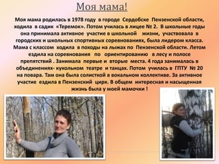 Моя мама!
Моя мама родилась в 1978 году в городе Сердобске Пензенской области,
ходила в садик «Теремок». Потом училась в лицее № 2. В школьные годы
она принимала активное участие в школьной жизни, участвовала в
городских и школьных спортивных соревнованиях, была лидером класса.
Мама с классом ходила в походы на лыжах по Пензенской области. Летом
ездила на соревнования по ориентированию в лесу и полосе
препятствий . Занимала первые и вторые места. 4 года занималась в
объединениях- кукольном театре и танцах. Потом училась в ГПТУ № 20
на повара. Там она была солисткой в вокальном коллективе. За активное
участие ездила в Пензенский цирк. В общем интересная и насыщенная
жизнь была у моей мамочки !

 