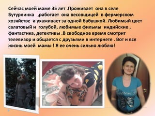 Сейчас моей маме 35 лет .Проживает она в селе
Бутурлинка ,работает она весовщицей в фермерском
хозяйстве и ухаживает за одной бабушкой. Любимый цвет
салатовый и голубой, любимые фильмы индийские ,
фантастика, детективы .В свободное время смотрит
телевизор и общается с друзьями в интернете . Вот и вся
жизнь моей мамы ! Я ее очень сильно люблю!

 