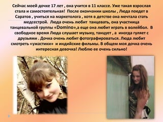 Сейчас моей дочке 17 лет , она учится в 11 классе. Уже такая взрослая
стала и самостоятельная! После окончании школы , Люда поедет в
Саратов , учиться на маркетолога , хотя в детстве она мечтала стать
медсестрой. Люда очень любит танцевать, она участница
танцевальной группы «Domino»,а еще она любит играть в волейбол. В
свободное время Люда слушает музыку, танцует , а иногда гуляет с
друзьями . Дочка очень любит фотографироваться. Люда любит
смотреть «ужастики» и индийские фильмы. В общем моя дочка очень
интересная девочка! Люблю ее очень сильно!

 