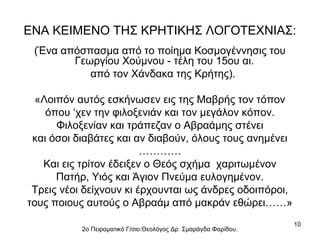 ΕΝΑ ΚΕΙΜΕΝΟ ΤΗΣ ΚΡΗΤΙΚΗΣ ΛΟΓΟΤΕΧΝΙΑΣ:
(Ένα απόσπασμα από το ποίημα Κοσμογέννησις του
Γεωργίου Χούμνου - τέλη του 15ου αι.
από τον Χάνδακα της Κρήτης).
«Λοιπόν αυτός εσκήνωσεν εις της Μαβρής τον τόπον
όπου ‘χεν την φιλοξενιάν και τον μεγάλον κόπον.
Φιλοξενίαν και τράπεζαν ο Αβραάμης στένει
και όσοι διαβάτες και αν διαβούν, όλους τους ανημένει
…………
Και εις τρίτον έδειξεν ο Θεός σχήμα χαριτωμένον
Πατήρ, Υιός και Άγιον Πνεύμα ευλογημένον.
Τρεις νέοι δείχνουν κι έρχουνται ως άνδρες οδοιπόροι,
τους ποιους αυτούς ο Αβραάμ από μακράν εθώρει……»
2ο Πειραματικό Γ/σιο:Θεολόγος Δρ Σμαράγδα Φαρίδου.

10

 