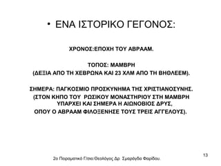 • ΕΝΑ ΙΣΤΟΡΙΚΟ ΓΕΓΟΝΟΣ:
ΧΡΟΝΟΣ:ΕΠΟΧΗ ΤΟΥ ΑΒΡΑΑΜ.
ΤΟΠΟΣ: ΜΑΜΒΡΗ
(ΔΕΞΙΑ ΑΠΟ ΤΗ ΧΕΒΡΩΝΑ ΚΑΙ 23 ΧΛΜ ΑΠΟ ΤΗ ΒΗΘΛΕΕΜ).
ΣΗΜΕΡΑ: ΠΑΓΚΟΣΜΙΟ ΠΡΟΣΚΥΝΗΜΑ ΤΗΣ ΧΡΙΣΤΙΑΝΟΣΥΝΗΣ.
(ΣΤΟΝ ΚΗΠΟ ΤΟΥ ΡΩΣΙΚΟΥ ΜΟΝΑΣΤΗΡΙΟΥ ΣΤΗ ΜΑΜΒΡΗ
ΥΠΑΡΧΕΙ ΚΑΙ ΣΗΜΕΡΑ Η ΑΙΩΝΟΒΙΟΣ ΔΡΥΣ,
ΟΠΟΥ Ο ΑΒΡΑΑΜ ΦΙΛΟΞΕΝΗΣΕ ΤΟΥΣ ΤΡΕΙΣ ΑΓΓΕΛΟΥΣ).

2ο Πειραματικό Γ/σιο:Θεολόγος Δρ Σμαράγδα Φαρίδου.

13

 