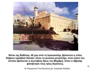 Νότια της Βηθλεέμ, 40 χλμ από τη Ιερουσαλήμ, βρίσκεται η πόλη
Χεβρών (αραβικά Χαλήλ), όπου το ρωσικό μοναστήρι, στον κήπο του
οποίου βρίσκεται η αιωνόβιος δρυς του Μαμβρή, όπου ο Αβραάμ
φιλοξένησε τους τρεις Αγγέλους.
14
2ο Πειραματικό Γ/σιο:Θεολόγος Δρ Σμαράγδα Φαρίδου.

 