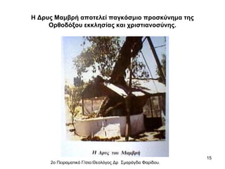Η Δρυς Μαμβρή αποτελεί παγκόσμιο προσκύνημα της
Ορθοδόξου εκκλησίας και χριστιανοσύνης.

2ο Πειραματικό Γ/σιο:Θεολόγος Δρ Σμαράγδα Φαρίδου.

15

 