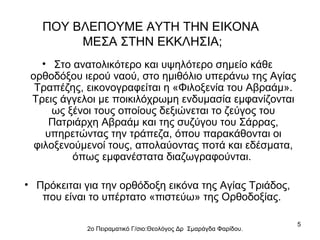 ΠΟΥ ΒΛΕΠΟΥΜΕ ΑΥΤΗ ΤΗΝ ΕΙΚΟΝΑ
ΜΕΣΑ ΣΤΗΝ ΕΚΚΛΗΣΙΑ;
• Στο ανατολικότερο και υψηλότερο σημείο κάθε
ορθοδόξου ιερού ναού, στο ημιθόλιο υπεράνω της Αγίας
Τραπέζης, εικονογραφείται η «Φιλοξενία του Αβραάμ».
Τρεις άγγελοι με ποικιλόχρωμη ενδυμασία εμφανίζονται
ως ξένοι τους οποίους δεξιώνεται το ζεύγος του
Πατριάρχη Αβραάμ και της συζύγου του Σάρρας,
υπηρετώντας την τράπεζα, όπου παρακάθονται οι
φιλοξενούμενοί τους, απολαύοντας ποτά και εδέσματα,
όπως εμφανέστατα διαζωγραφούνται.
• Πρόκειται για την ορθόδοξη εικόνα της Αγίας Τριάδος,
που είναι το υπέρτατο «πιστεύω» της Ορθοδοξίας.
2ο Πειραματικό Γ/σιο:Θεολόγος Δρ Σμαράγδα Φαρίδου.

5

 
