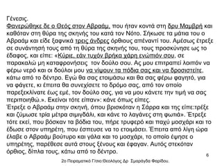 Γένεσις.
Φανερώθηκε δε ο Θεός στον Αβραάμ, που ήταν κοντά στη δρυ Μαμβρή και
καθόταν στη θύρα της σκηνής του κατά τον Νότο. Σήκωσε τα μάτια του ο
Αβραάμ και είδε ξαφνικά τρεις άνδρες όρθιους απέναντί του. Αμέσως έτρεξε
σε συνάντησή τους από τη θύρα της σκηνής του, τους προσκύνησε ως το
έδαφος, και είπε: «Κύριε, εάν τυχόν βρήκα χάρη ενώπιόν σου, σε
παρακαλώ μη καταφρονήσεις τον δούλο σου. Ας μου επιτραπεί λοιπόν να
φέρω νερό και οι δούλοι μου να νίψουν τα πόδια σας και να δροσιστείτε,
κάτω από το δέντρο. Εγώ θα σας ετοιμάσω και θα σας φέρω φαγητό, για
να φάγετε, κι έπειτα θα συνεχίσετε το δρόμο σας, από τον οποίο
παρεξεκλίνατε έως εμέ, τον δούλο σας, για να μου κάνετε την τιμή να σας
περιποιηθώ.». Εκείνοι τότε είπαν»: κάνε όπως είπες.
Έτρεξε ο Αβραάμ στην σκηνή, όπου βρισκόταν η Σάρρα και της είπε:τρέξε
και ζύμωσε τρία μέτρα σιμιγδάλι, και κάνε το λαγάνες στη φωτιά». Έτρεξε
τότε εκεί, που βόσκαν τα βόδια του, πήρε τρυφερό και παχύ μοσχάρι και το
έδωσε στον υπηρέτη, που έσπευσε να το ετοιμάσει. Έπειτα από λίγη ώρα
έλαβε ο Αβραάμ βούτυρο και γάλα και το μοσχάρι, το οποίο έψησε ο
υπηρέτης, παρέθεσε αυτά στους ξένους και έφαγαν. Αυτός στεκόταν
όρθιος, δίπλα τους, κάτω από το δέντρο.
6

2ο Πειραματικό Γ/σιο:Θεολόγος Δρ Σμαράγδα Φαρίδου.

 
