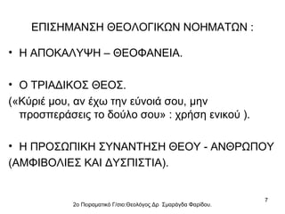 ΕΠΙΣΗΜΑΝΣΗ ΘΕΟΛΟΓΙΚΩΝ ΝΟΗΜΑΤΩΝ :
• Η ΑΠΟΚΑΛΥΨΗ – ΘΕΟΦΑΝΕΙΑ.
• Ο ΤΡΙΑΔΙΚΟΣ ΘΕΟΣ.
(«Κύριέ μου, αν έχω την εύνοιά σου, μην
προσπεράσεις το δούλο σου» : χρήση ενικού ).
• Η ΠΡΟΣΩΠΙΚΗ ΣΥΝΑΝΤΗΣΗ ΘΕΟΥ - ΑΝΘΡΩΠΟΥ
(ΑΜΦΙΒΟΛΙΕΣ ΚΑΙ ΔΥΣΠΙΣΤΙΑ).

2ο Πειραματικό Γ/σιο:Θεολόγος Δρ Σμαράγδα Φαρίδου.

7

 