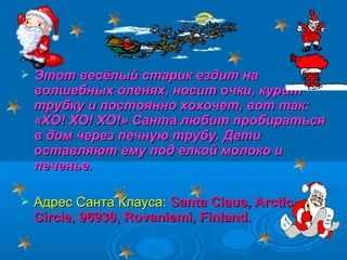 

Этот весёлый старик ездит на
волшебных оленях, носит очки, курит
трубку и постоянно хохочет, вот так:
«ХО! ХО! ХО!» Санта любит пробираться
в дом через печную трубу. Дети
оставляют ему под елкой молоко и
печенье.



Адрес Санта Клауса: Santa Claus, Arctic
Circle, 96930, Rovaniemi, Finland.

 