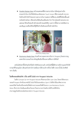  Flexible Display Glass หน้าจอแสดงผลที่มีความสามารถในการยืดหยุ่นอย่างเป็น
ธรรมชาติ เป็นการโชว์ให้เห็นถึงแนวคิดของจอ Touch Screen ที่มีความอ่อนตัว สามารถ
บิดโค้งงอได้ พับได้ โดยคงความสามารถในการแสดงภาพที่ชดเจน เม็ดสีที่ไม่ผิดเพี ้ยนแม้
ั
จะบิดหน้ าจอไปมา หรื อจะม้ วนให้ มนเป็ นเหมือนท่อ PVC ก็ตามโดยหน้ าจอจะสามารถ
ั
แสดงผล ได้ จนถึงขอบด้ านข้ างของหน้ าจอเลยทีเดียว นอกจากนี ้ยังสามารถส่งข้ อความ
และสัญญาณเตือนได้ โดยที่ผ้ ใช้ ไม่จาเป็ นต้ องมองทังหน้ าจออีกด้วย
ู
้

Electronics Ready Glass

 Electronics Ready Glass ช่วยสร้างความสะดวกสบายในการ Shopping โดยสามารถดู
แคตตาล็อกบนจอแก้วขนาดใหญ่เพื่อเลือกซื้อของตามทีต้องการได้ทันที
่
เทคโนโลยีเหล่านี้ในปัจจุบันก็เริ่มมีการคิดค้นออกมาแล้ว เทคโนโลยีนี้ผู้ใช้สามารถสั่งงานและเข้าถึงได้
จากทุกที่ทั่วทุกมุมโลก เพียงแค่จ่ายค่าบริการเหมือนการใช้งานบริการทั่วไป ไฟฟ้า ประปาน้ามัน โทรศัพท์
ฯลฯ เป็นต้น

ไอเดียรถยนต์สปอร์ต 3 ล้อ แห่งปี 2020 จาก Peugeot Velocite
ไอเดีย Concept Car จาก Peugeot Velocite ซึ่งออกแบบโดย Juan Calos โดยเขาได้ออกแบบ
รถยนต์ Peugeot สาหรับอนาคตในปี 2020 ซึ่งเป็นรถยนต์แบบ Sport 3 ล้อที่เขาได้แนวคิดมาจากรถ
มอเตอร์ไซค์ โดยตัวเครื่องยนต์จะใช้พลังงานจากมอเตอร์ไฟฟ้าในระบบ Low-Resistance Electric
Motor ซึ่งปราศจากไอเสียและเมื่อรถวิ่งลงเขาก็จะสามารถชาร์จพลังงานให้กับรถได้อีกด้วย
สามารถดูรูปไอเดียรถยนต์แห่งอนาคตจาก Peugeot Velocite

 