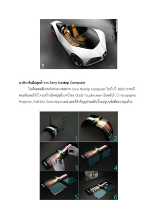 นาฬิกาข้อมือสุดล้าจาก Sony Nextep Computer
ไอเดียคอมพิวเตอร์แห่งอนาคตจาก Sony Nextep Computer โดยในปี 2020 เราจะมี
คอมพิวเตอร์ที่มีโครงสร้างยืดหยุ่นด้วยหน้าจอ OLED Touchscreen มีเทคโนโบนี Holographic
Projector, Pull-Out Extra Keyboard และที่สาคัญอุปกรณ์ตัวนี้จะอยู่บนข้อมือของคุณด้วย

 