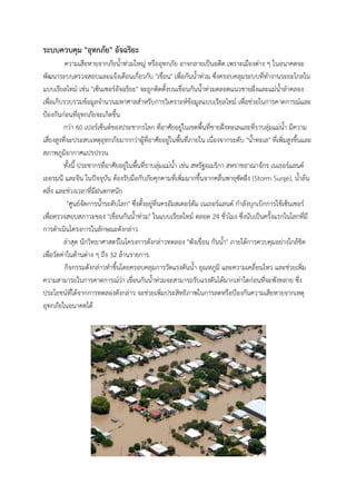 ระบบควบคุม "อุทกภัย" อัจฉริยะ
ความเสียหายจากภัยน้าท่วมใหญ่ หรืออุทกภัย อาจกลายเป็นอดีต เพราะเมืองต่าง ๆ ในอนาคตจะ
พัฒนาระบบตรวจสอบและแจ้งเตือนเกี่ยวกับ "เขื่อน" เพื่อกันน้าท่วม ซึ่งครอบคลุมระบบที่ทางานระยะไกลใน
แบบเรียลไทม์ เช่น "เซ็นเซอร์อัจฉริยะ" จะถูกติดตั้งบนเขื่อนกันน้าท่วมตลอดแนวชายฝั่งและแม่น้าลาคลอง
เพื่อเก็บรวบรวมข้อมูลจานวนมหาศาลสาหรับการวิเคราะห์ข้อมูลแบบเรียลไทม์ เพื่อช่วยในการคาดการณ์และ
ป้องกันก่อนที่อุทกภัยจะเกิดขึ้น
กว่า 60 เปอร์เซ็นต์ของประชากรโลก ที่อาศัยอยู่ในเขตพื้นที่ชายฝั่งทะเลและที่ราบลุ่มแม่น้า มีความ
เสี่ยงสูงที่จะประสบเหตุอุทกภัยมากกว่าผู้ที่อาศัยอยู่ในพื้นที่ภายใน เนื่องจากระดับ "น้าทะเล" ที่เพิ่มสูงขึ้นและ
สภาพภูมิอากาศแปรปรวน
ทั้งนี้ ประชากรที่อาศัยอยู่ในพื้นที่ราบลุ่มแม่น้า เช่น สหรัฐอเมริกา สหราชอาณาจักร เนเธอร์แลนด์
เยอรมนี และจีน ในปัจจุบัน ต้องรับมือกับภัยคุกคามที่เพิ่มมากขึ้นจากคลื่นพายุซัดฝั่ง (Storm Surge), น้าล้น
ตลิ่ง และช่วงเวลาที่มีฝนตกหนัก
"ศูนย์จัดการน้าระดับโลก" ซึงตังอยูทนครอัมสเตอร์ดัม เนเธอร์แลนด์ กาลังบุกเบิกการใช้เซ็นเซอร์
่ ้ ่ ่ี
เพื่อตรวจสอบสภาวะของ "เขื่อนกันน้าท่วม" ในแบบเรียลไทม์ ตลอด 24 ชั่วโมง ซึ่งนับเป็นครั้งแรกในโลกที่มี
การดาเนินโครงการในลักษณะดังกล่าว
ล่าสุด นักวิทยาศาสตร์ในโครงการดังกล่าวทดลอง "พังเขื่อน กันน้า" ภายใต้การควบคุมอย่างใกล้ชิด
เพื่อวัดค่าในด้านต่าง ๆ ถึง 32 ล้านรายการ
กิจกรรมดังกล่าวทาขึ้นโดยครอบคลุมการวัดแรงดันน้า อุณหภูมิ และความเคลื่อนไหว และช่วยเพิ่ม
ความสามารถในการคาดการณ์ว่า เขื่อนกันน้าท่วมจะสามารถรับแรงดันได้มากเท่าใดก่อนที่จะพังทลาย ซึ่ง
ประโยชน์ที่ได้จากการทดลองดังกล่าว จะช่วยเพิ่มประสิทธิภาพในการลดหรือป้องกันความเสียหายจากเหตุ
อุทกภัยในอนาคตได้

 