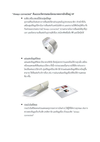 “Always connected” ต้นแบบนวัตกรรมของโลกอนาคตจากยักษ์ใหญ่ HP
 นาฬิกา หรือ เกตเวย์ไร้สาย/ศูนย์ข้อมูล
อุปกรณ์ที่จะเป็นช่องทางการเชื่อมต่อไร้สายส่วนบุคคลในรูปทรงของนาฬิกา ทาหน้าที่เป็น
เสมือนศูนย์ข้อมูลไร้สายในการเชื่อมต่อกับเทคโนโลยีต่างๆ และสามารถใช้ฟังวิทยุได้ด้วย ซึ่ง
ก็จะช่วยมอบประสบการณ์“Always connected” ความสามารถในการเชื่อมต่อได้ทุกที่ทุก
เวลา และยังสามารถเชื่อมต่อกับอุปกรณ์ตัวอื่นๆ เช่นโทรศัพท์มือถือ พีซี และโน้ตบุ๊คได้

 แผ่นแสดงข้อมูลดิจิตอล
แผ่นแสดงข้อมูลดิจิตอล มีขนาดกะทัดรัด ยืดหยุ่นพกพาง่ายและพร้อมใช้งานทุกเมื่อ เสมือน
หนึ่งจอแสดงผลที่เชื่อมต่อแบบไร้สาย ทั้งนี้การประมวลผลนั้นสามารถใช้ได้จากส่วนกลาง
โดยเชื่อมต่อแบบไร้สายกับ ศูนย์ข้อมูลหรือนาฬิกาได้ ส่วนแผ่นแสดงข้อมูลที่มีขนาดใหญ่ขึ้น
สามารถ ใช้เชื่อมต่อกับบริการอื่นๆ เช่น การเล่นเกมส์และข้อมูลอื่นๆที่ต้องใช้การแสดงผล
ที่มากขึน
้

 กระเป๋าเงินดิจิตอล
กระเป๋าเงินดิจิตอลจะช่วยแสดงผลธุรกรรมทางการเงินต่างๆ ให้ผู้ใช้ได้ทราบทุกขณะ เช่นการ
ตรวจสอบข้อมูลเกี่ยวกับเช็ค เครดิตการ์ด และข้อมูลอื่นๆ ด้วยแนวคิด “always
connected”

 