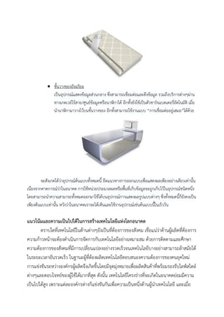  ชั้นวางของอัจฉริยะ
เป็นอุปกรณ์แสดงข้อมูลส่วนกลาง ซึ่งสามารถเชื่อมต่อและดึงข้อมูล รวมถึงบริการต่างๆผ่าน
ทางเกตเวย์ไร้สาย/ศูนย์ข้อมูลหรือนาฬิกาได้ อีกทั้งยังใช้เป็นตัวชาร์จแบตเตอรี่อัตโนมัติ เมื่อ
นานาฬิกามาวางไว้บนชั้นวางของ อีกทั้งสามารถใช้งานแบบ “การเชื่อมต่ออยู่เสมอ”ได้ด้วย

จะสังเกตได้ว่าอุปกรณ์ต้นแบบทั้งหมดนี้ ยึดแนวทางการออกแบบเพื่อแสดงผลเพียงอย่างเดียวเท่านั้น
เนื่องจากคาดการณ์ว่าในอนาคต การใช้หน่วยประมวลผลหรือพื้นที่เก็บข้อมูลจะถูกเก็บไว้ในอุปกรณ์ชนิดหนึ่ง
โดยสามารถนาความสามารถทั้งหมดออกมาใช้ได้บนอุปกรณ์การแสดงผลรูปแบบต่างๆ ซึ่งทั้งหมดนี้ก็ยังคงเป็น
เพียงต้นแบบเท่านั้น หวังว่าในอนาคตเราจะได้เห็นและใช้งานอุปกรณ์เช่นต้นแบบนี้ในเร็ววัน

แนวโน้มและความเป็นไปได้ในการสร้างเทคโนโลยีแห่งโลกอนาคต
ตราบใดที่เทคโนโลยีในด้านต่างๆยังเป็นที่ต้องการของสังคม เชื่อแน่ว่าด้านผูผลิตที่ต้องการ
้
ความก้าวหน้าจะต้องดาเนินการจัดการกับเทคโนโลยีอย่างเหมาะสม ด้วยการติดตามและศึกษา
ความต้องการของสังคมที่มีการเปลี่ยนแปลงอย่างรวดเร็วจนเทคโนโลยีบางอย่างสามารถล้าสมัยได้
ในระยะเวลาอันรวดเร็ว ในฐานะผู้ที่ต้องผลิตเทคโนโลยีตอบสนองความต้องการของคนยุคใหม่
การแข่งขันระหว่างองค์กรผู้ผลิตจึงเกิดขึ้นโดยมีจุดมุงหมายเพื่อผลิตสินค้าที่พร้อมรองรับไลฟ์สไตล์
่
ต่างๆและตอบโจทย์ของผู้ใช้ได้มากที่สุด ดังนั้น เทคโนโลยีโครงร่างที่จะเกิดในอนาคตย่อมมีความ
เป็นไปได้สง เพราะแต่ละองค์กรต่างก็แข่งขันกันเพื่อความเป็นหนึ่งด้านผู้นาเทคโนโลยี และเมื่อ
ู

 