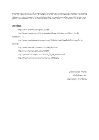 ต่างฝ่ายต่างผลิตเทคโนโลยีที่มีความทันสมัยออกมาอย่างหลากหลายและเพียงพอต่อความต้องการ
ผู้ใช้อย่างเราๆจึงมีโอกาสที่จะได้ใช้เทคโนโลยีแห่งโลกอนาคตในราคาทีสามารถหาซื้อได้ไม่ยากนัก
่
แหล่งข้อมูล
http://www.gotoknow.org/posts/32986
http://www.bloggang.com/viewdiary.php?id=aacp2020&group=1&month=052013&date=16
http://www.touchphoneview.com/news/ท่องโลกอนาคตกับเทคโนโลยีกระจกสุดล้าจากcorning/
http://www.youtube.com/watch?v=jZkHpNnXLB0
http://www.clipmass.com/story/61342
http://pisanu8790.blogspot.com/2012_08_19_archive.html
http://hitech.sanook.com/trendy/trendy_07786.php

นางสาวชบาไพร ขานาพึง
รหัสนักศึกษา 55410
คณะครุศาสตร์ ภาษาอังกฤษ

 