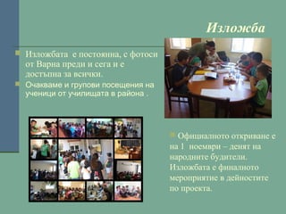 Изложба
 Изложбата е постоянна, с фотоси

от Варна преди и сега и е
достъпна за всички.

 Очакваме и групови посещения на

ученици от училищата в района .

 Официалното откриване е

на 1 ноември – денят на
народните будители.
Изложбата е финалното
мероприятие в дейностите
по проекта.

 