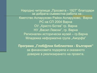 Народно читалище „Просвета - 1927” благодари
за добрата съвместна работа на :
Кметство Аспарухово Район Аспарухово, Варна
РС на СП 2004 Варна
ОУ „Христо Ботев” гр. Варна
НУ „Васил Левски”, гр. Варна
Регионален исторически музей – гр.Варна
Младежка неформална група „Аморфа”
Програма „Глоб@лни библиотеки - България”
за финансовата подкрепа и оказаното
доверие в реализирането на проекта.

 