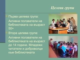 Целеви групи
 Първа целева група:

Активни ползватели на
библиотеката на възраст
50+
 Втора целева група:
Активни ползватели на
библиотеката на възраст
до 14 години. Младежи
читатели и доброволци
към библиотеката

 
