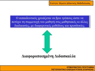 Ενότητα: Θέματα Διδακτικής Μεθοδολογίας

Ο εκπαιδευτικός χρειάζεται να βρει τρόπους ώστε να
Ο εκπαιδευτικός χρειάζεται να βρει τρόπους ώστε να
πετύχει τη συμμετοχή του μαθητή στις μαθησιακές κι άλλες
πετύχει τη συμμετοχή του μαθητή στις μαθησιακές κι άλλες
διαδικασίες, με διαφορετικές μεθόδους και προσδοκίες.
διαδικασίες, με διαφορετικές μεθόδους και προσδοκίες.

Διαφοροποιημένη Διδασκαλία
ΕΠΙΜΟΡΦΩΤΙΚΟ ΠΡΟΓΡΑΜΜΑ
ΠΙΣΤΟΠΟΙΗΤΙΚΟ ΚΑΘΟΔΗΓΗΤΙΚΗΣ ΕΠΑΡΚΕΙΑΣ

 